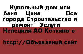 Купольный дом или баня  › Цена ­ 68 000 - Все города Строительство и ремонт » Услуги   . Ненецкий АО,Коткино с.